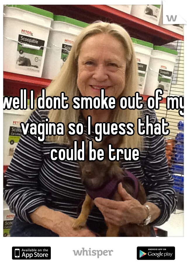 well I dont smoke out of my vagina so I guess that could be true