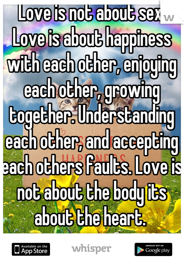 Love is not about sex. Love is about happiness with each other, enjoying each other, growing together. Understanding each other, and accepting each others faults. Love is not about the body its about the heart. 