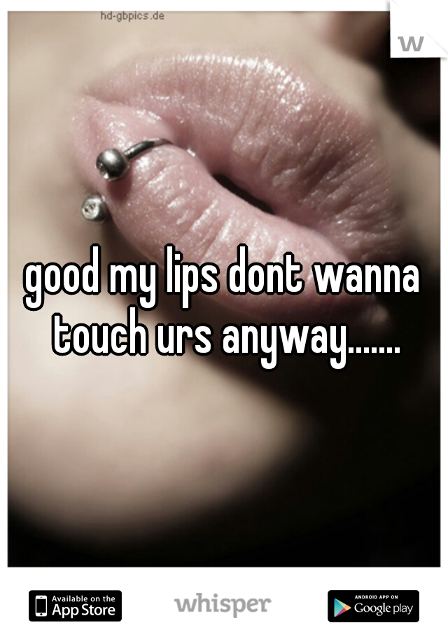 good my lips dont wanna touch urs anyway.......