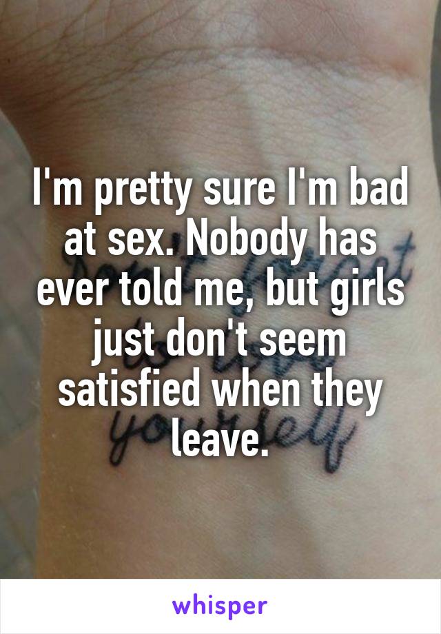 I'm pretty sure I'm bad at sex. Nobody has ever told me, but girls just don't seem satisfied when they leave.
