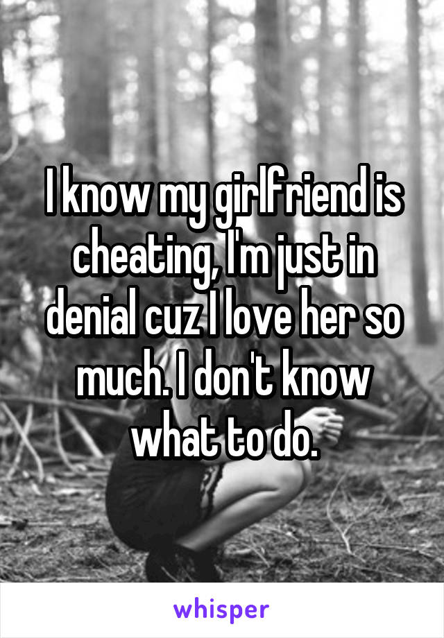 I know my girlfriend is cheating, I'm just in denial cuz I love her so much. I don't know what to do.