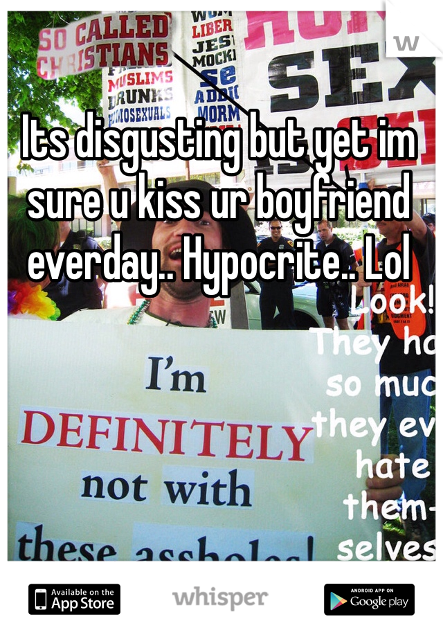 Its disgusting but yet im sure u kiss ur boyfriend everday.. Hypocrite.. Lol