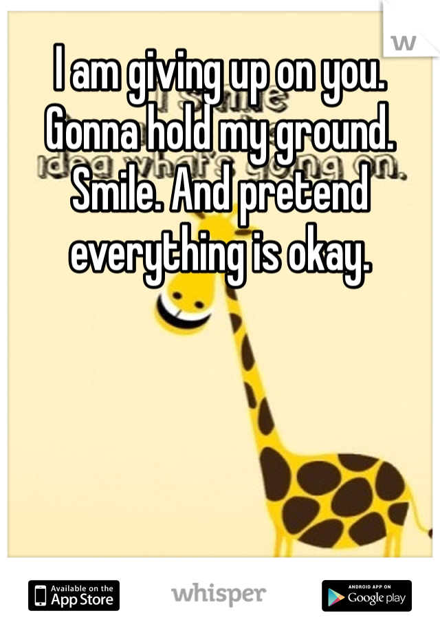 I am giving up on you. Gonna hold my ground. Smile. And pretend everything is okay.