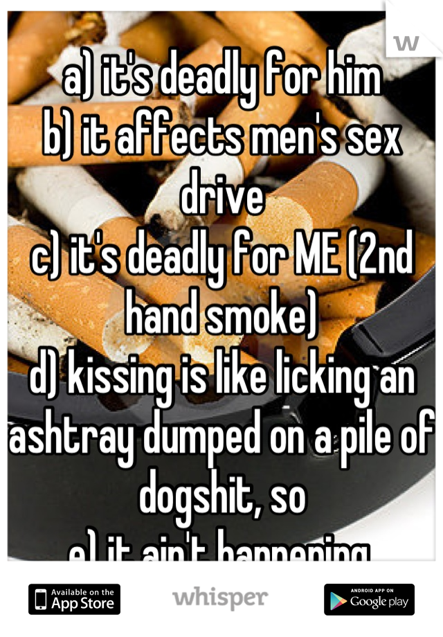 a) it's deadly for him
b) it affects men's sex drive
c) it's deadly for ME (2nd hand smoke)
d) kissing is like licking an ashtray dumped on a pile of dogshit, so
e) it ain't happening.