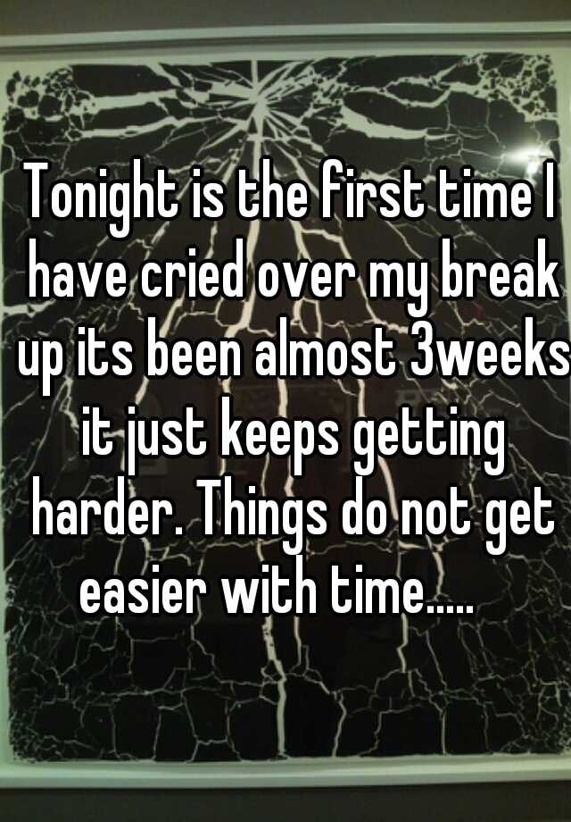 Tonight Is The First Time I Have Cried Over My Break Up Its Been Almost 3weeks It Just Keeps