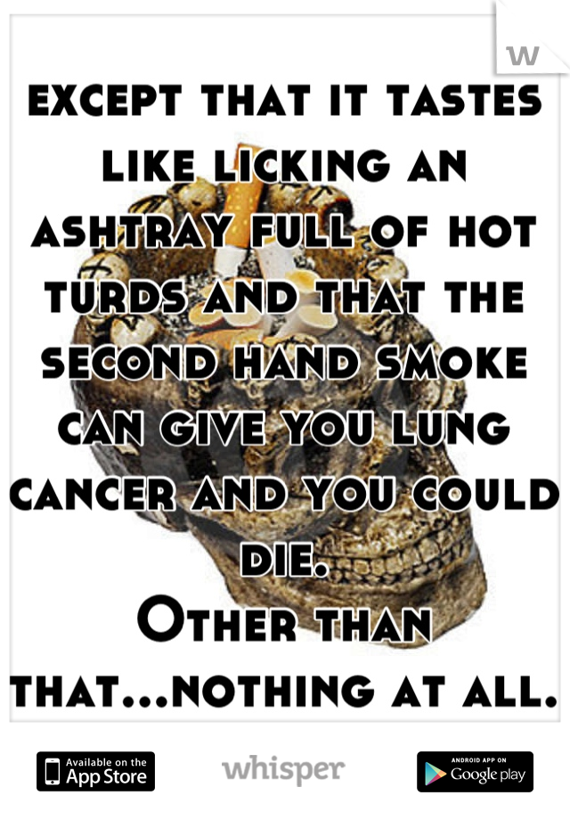 except that it tastes like licking an ashtray full of hot turds and that the second hand smoke can give you lung cancer and you could die.
Other than that...nothing at all.