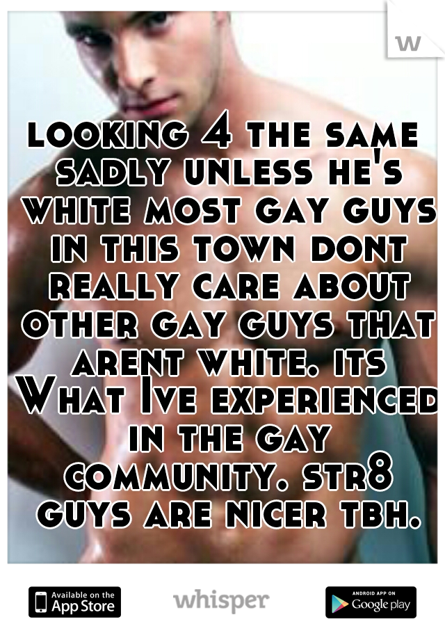 looking 4 the same sadly unless he's white most gay guys in this town dont really care about other gay guys that arent white. its What Ive experienced in the gay community. str8 guys are nicer tbh.
