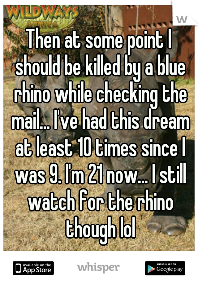Then at some point I should be killed by a blue rhino while checking the mail... I've had this dream at least 10 times since I was 9. I'm 21 now... I still watch for the rhino though lol