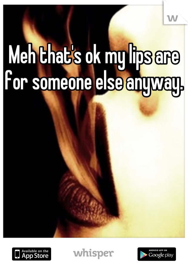 Meh that's ok my lips are for someone else anyway.