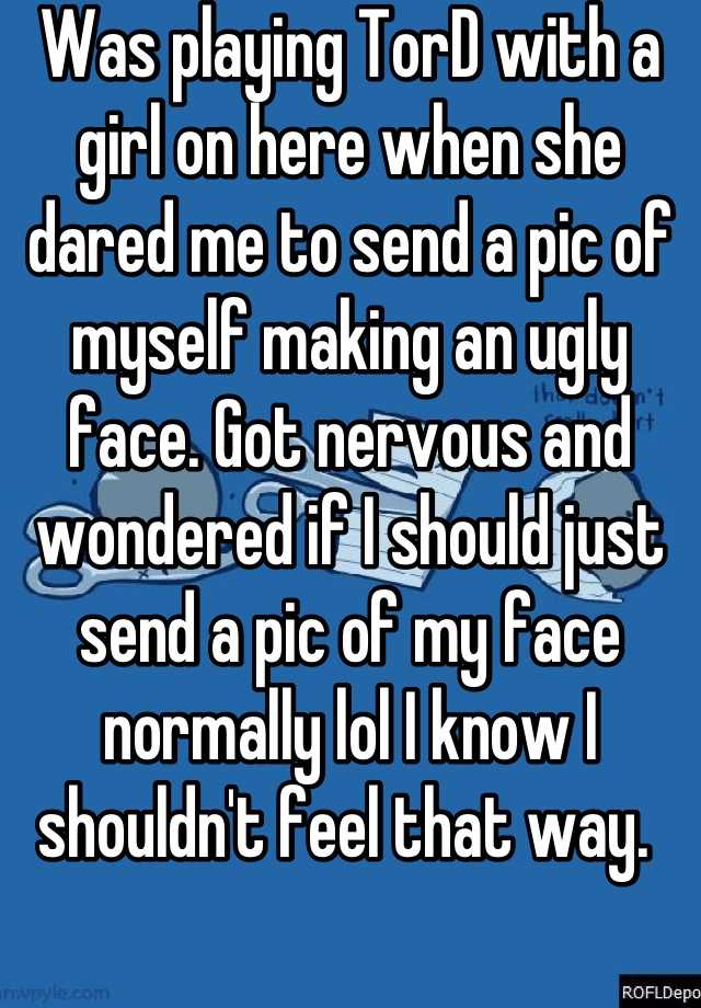 Was playing TorD with a girl on here when she dared me to send a pic of myself making an ugly face. Got nervous and wondered if I should just send a pic of my face normally lol I know I shouldn't feel that way. 