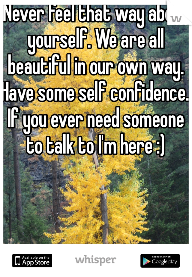 Never feel that way about yourself. We are all beautiful in our own way. Have some self confidence. If you ever need someone to talk to I'm here :)