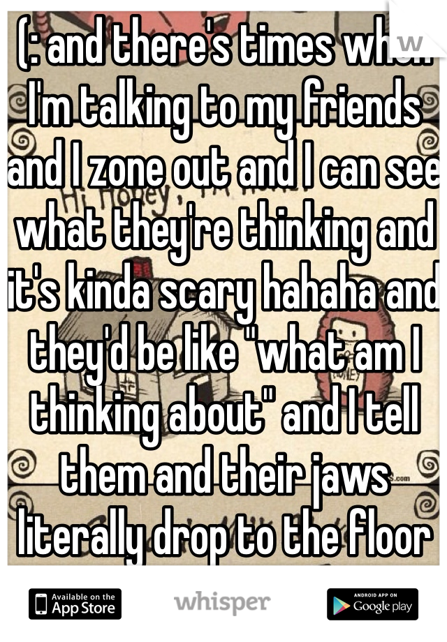 (: and there's times when I'm talking to my friends and I zone out and I can see what they're thinking and it's kinda scary hahaha and they'd be like "what am I thinking about" and I tell them and their jaws literally drop to the floor 