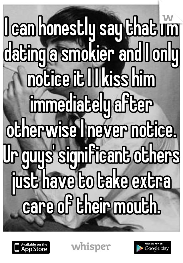 I can honestly say that I'm dating a smokier and I only notice it I I kiss him immediately after otherwise I never notice. Ur guys' significant others just have to take extra care of their mouth.