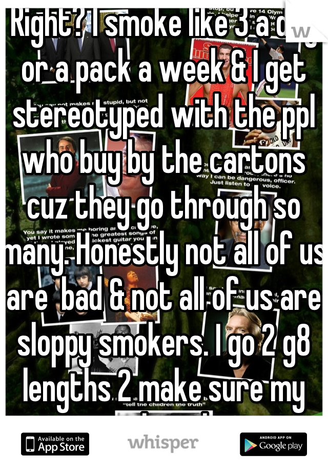 Right? I smoke like 3 a day or a pack a week & I get stereotyped with the ppl who buy by the cartons cuz they go through so many. Honestly not all of us are  bad & not all of us are sloppy smokers. I go 2 g8 lengths 2 make sure my mouth is clean