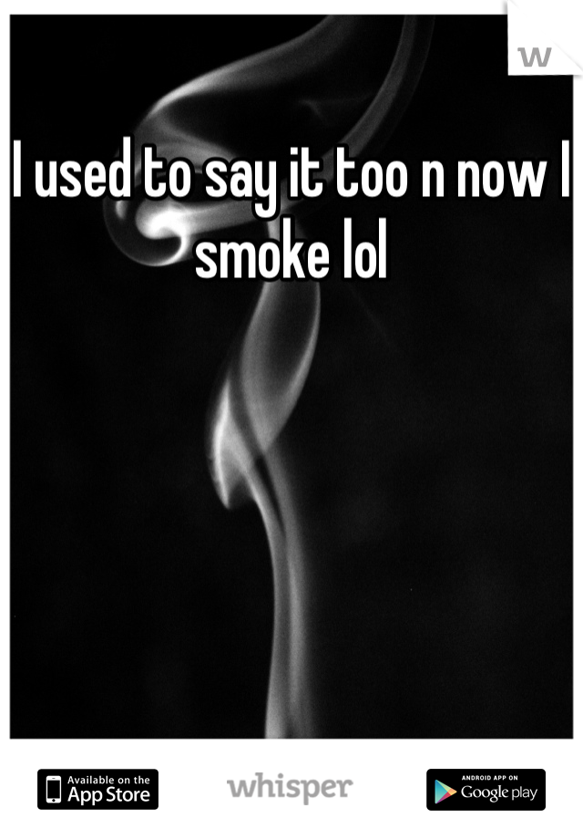 I used to say it too n now I smoke lol