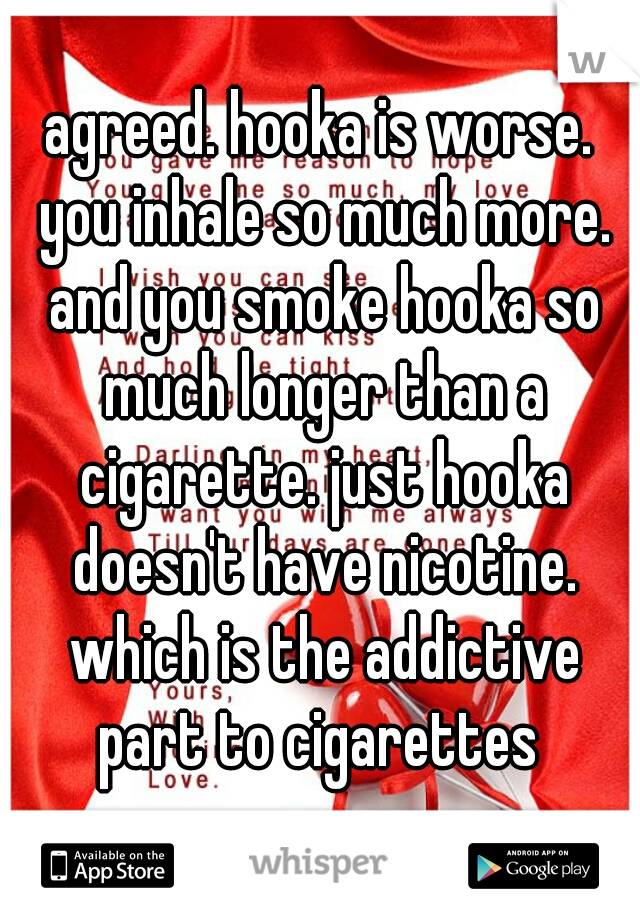 agreed. hooka is worse. you inhale so much more. and you smoke hooka so much longer than a cigarette. just hooka doesn't have nicotine. which is the addictive part to cigarettes 