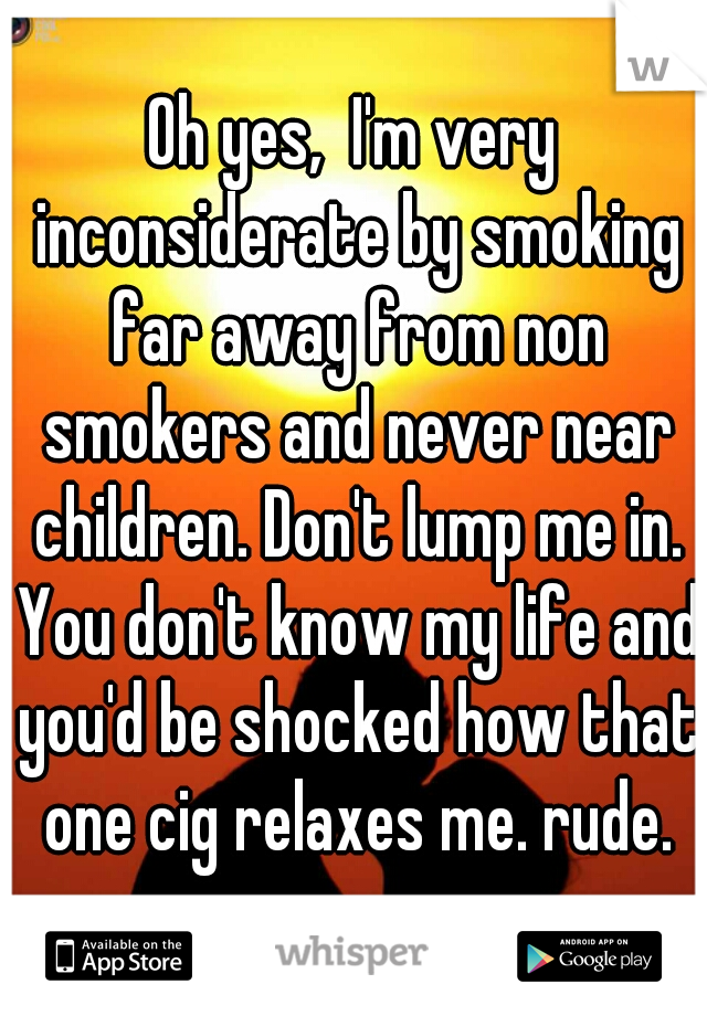 Oh yes,  I'm very inconsiderate by smoking far away from non smokers and never near children. Don't lump me in. You don't know my life and you'd be shocked how that one cig relaxes me. rude.