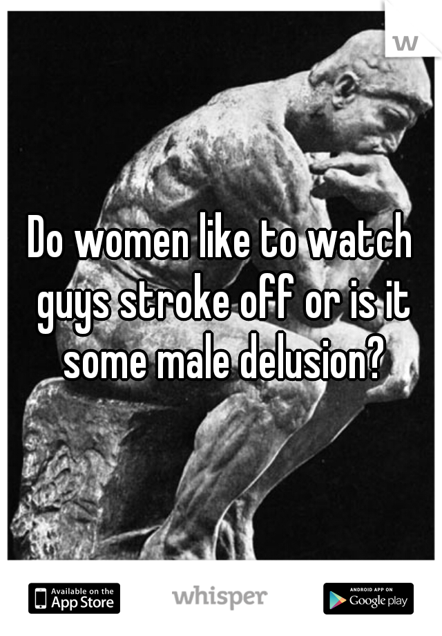 Do Women Like To Watch Guys Stroke Off Or Is It Some Male Delusion