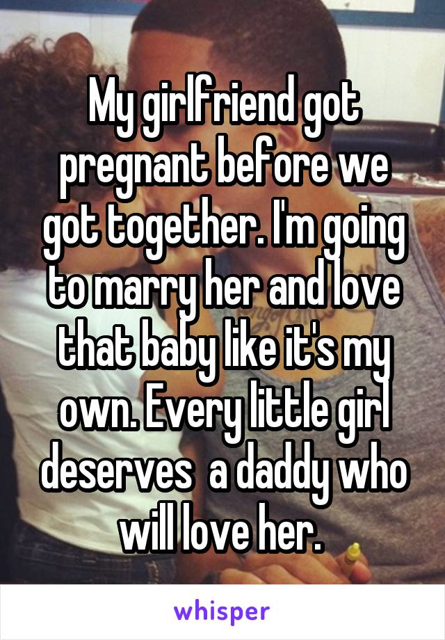 My girlfriend got pregnant before we got together. I'm going to marry her and love that baby like it's my own. Every little girl deserves  a daddy who will love her. 