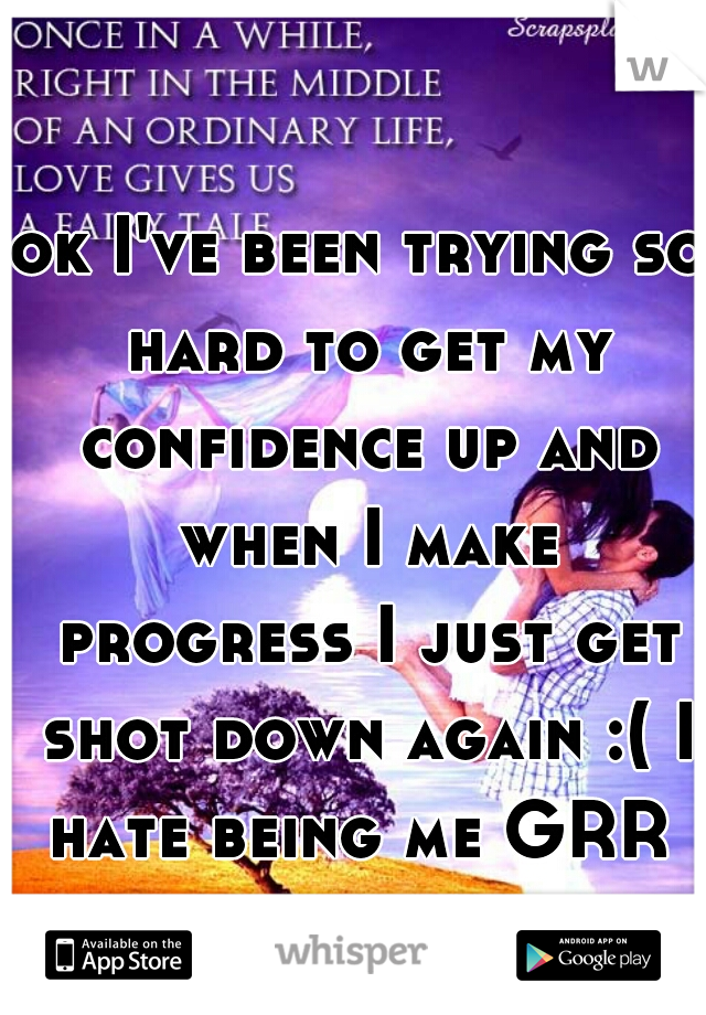 ok I've been trying so hard to get my confidence up and when I make progress I just get shot down again :( I hate being me GRR 