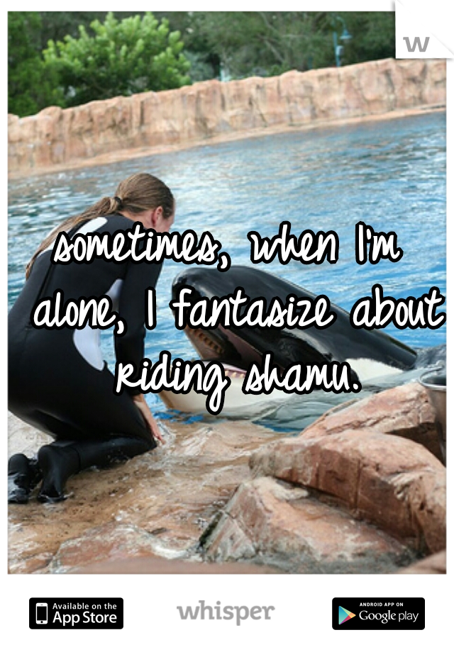 sometimes, when I'm alone, I fantasize about riding shamu.