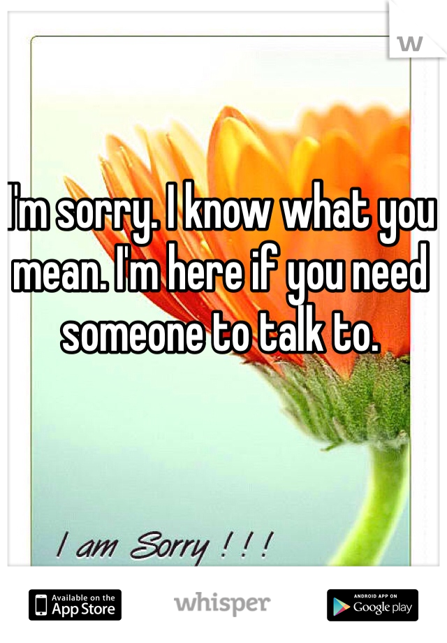 I'm sorry. I know what you mean. I'm here if you need someone to talk to.