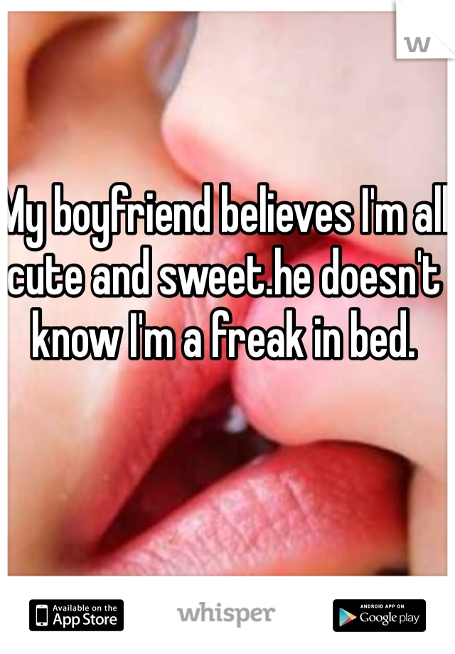 My boyfriend believes I'm all cute and sweet.he doesn't know I'm a freak in bed.