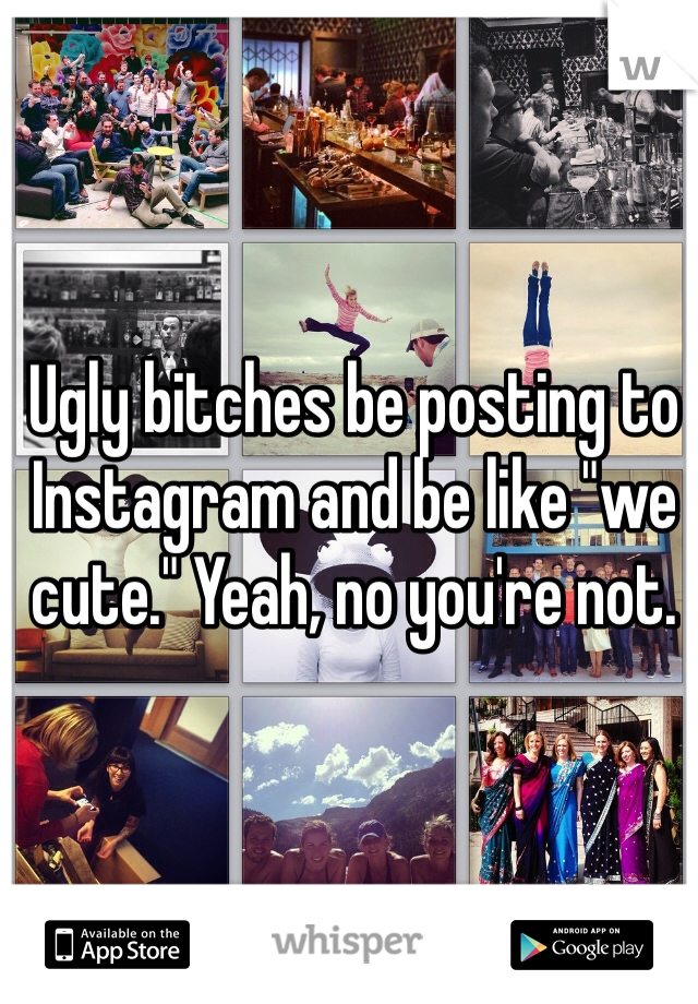 Ugly bitches be posting to Instagram and be like "we cute." Yeah, no you're not.
