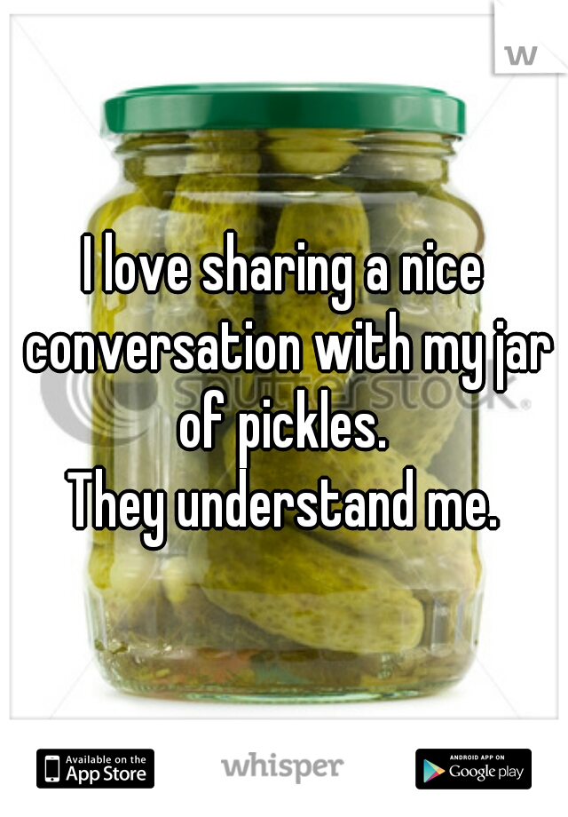 I love sharing a nice conversation with my jar of pickles. 
They understand me.