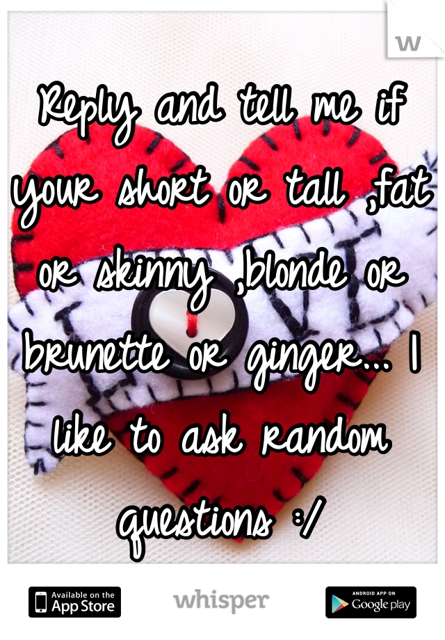 Reply and tell me if your short or tall ,fat or skinny ,blonde or brunette or ginger... I like to ask random questions :/ 