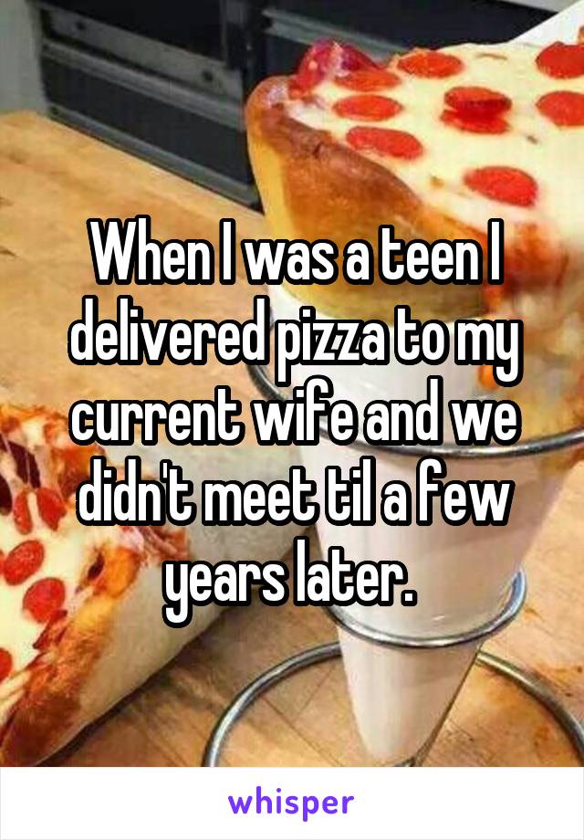 When I was a teen I delivered pizza to my current wife and we didn't meet til a few years later. 