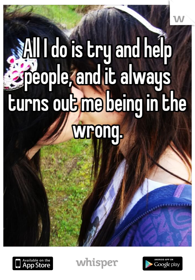 All I do is try and help people, and it always turns out me being in the wrong.