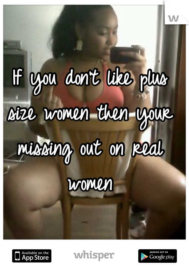 If you don't like plus size women then your missing out on real women 