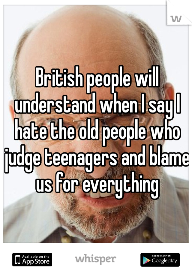 British people will understand when I say I hate the old people who judge teenagers and blame us for everything 