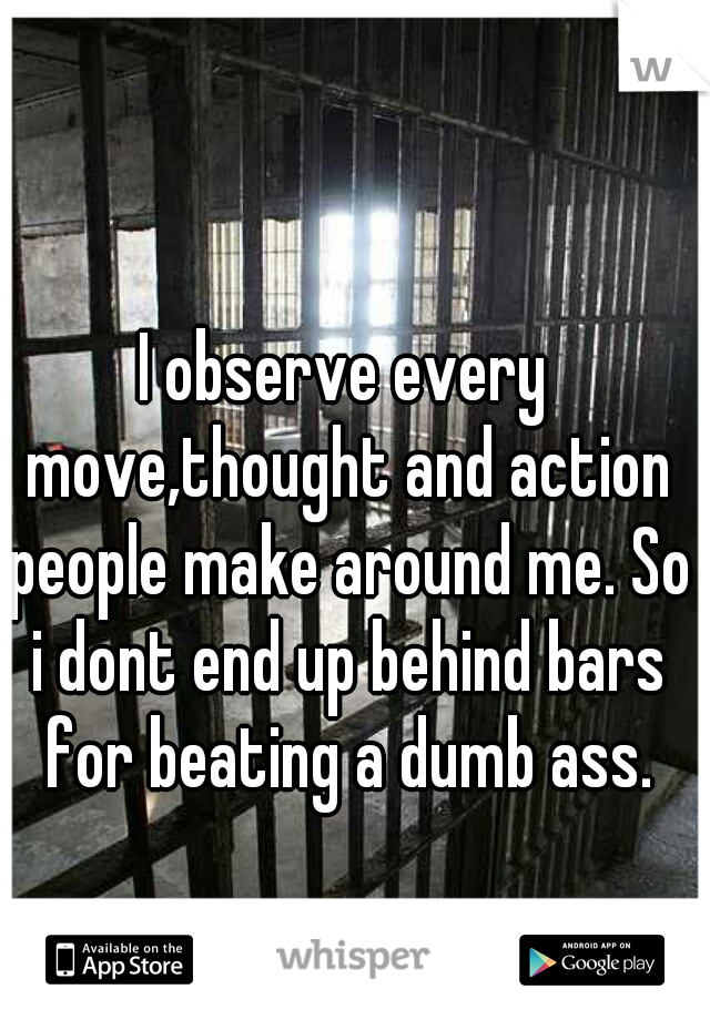 I observe every move,thought and action people make around me. So i dont end up behind bars for beating a dumb ass.