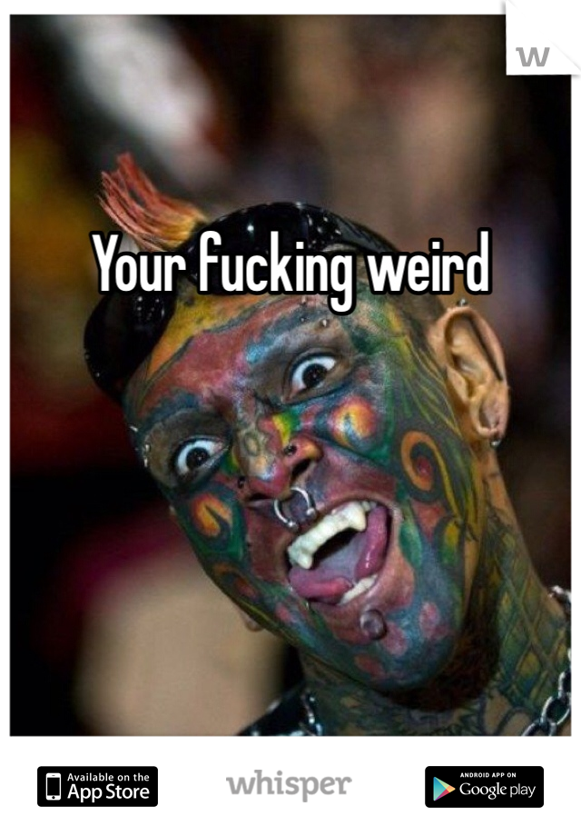 Your fucking weird 