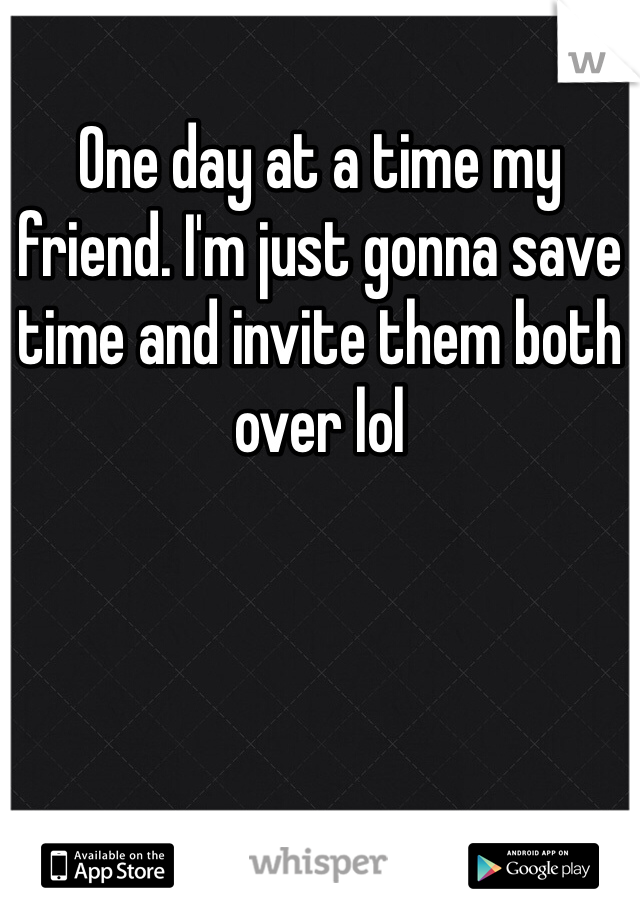 One day at a time my friend. I'm just gonna save time and invite them both over lol