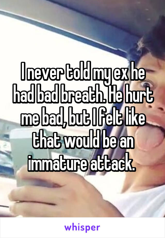 I never told my ex he had bad breath. He hurt me bad, but I felt like that would be an immature attack. 