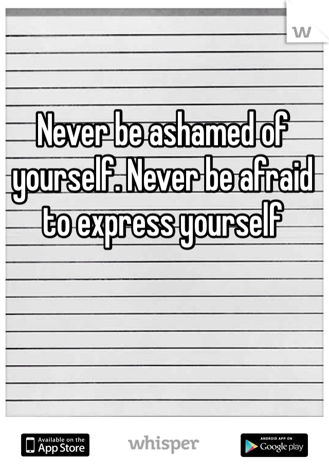 Never be ashamed of yourself. Never be afraid to express yourself 