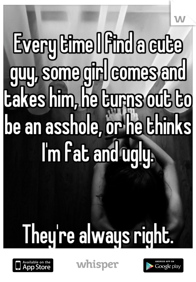 Every time I find a cute guy, some girl comes and takes him, he turns out to be an asshole, or he thinks I'm fat and ugly.


They're always right.