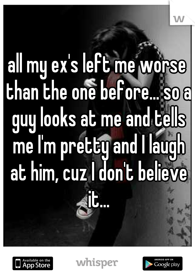 all my ex's left me worse than the one before... so a guy looks at me and tells me I'm pretty and I laugh at him, cuz I don't believe it...