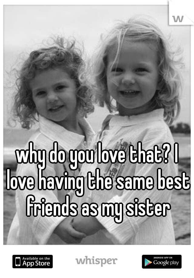 why do you love that? I love having the same best friends as my sister
