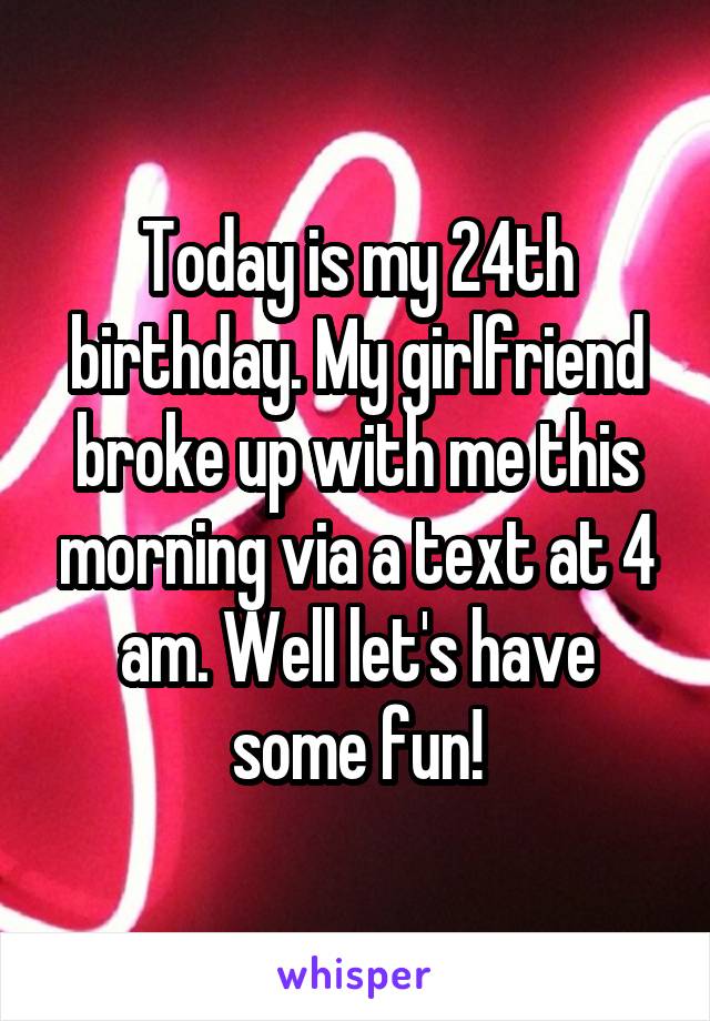 Today is my 24th birthday. My girlfriend broke up with me this morning via a text at 4 am. Well let's have some fun!