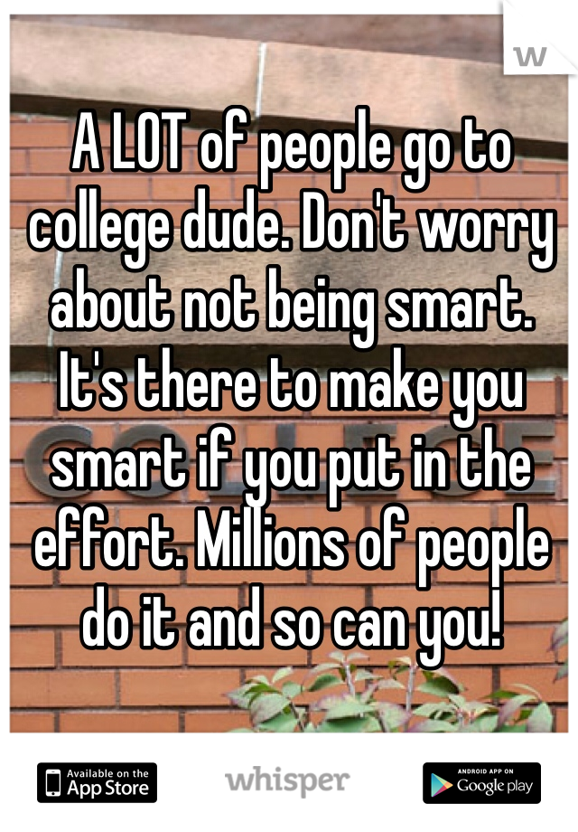 A LOT of people go to college dude. Don't worry about not being smart. It's there to make you smart if you put in the effort. Millions of people do it and so can you!