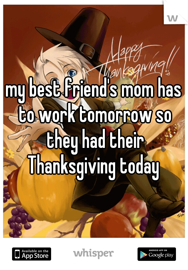 my best friend's mom has to work tomorrow so they had their Thanksgiving today 