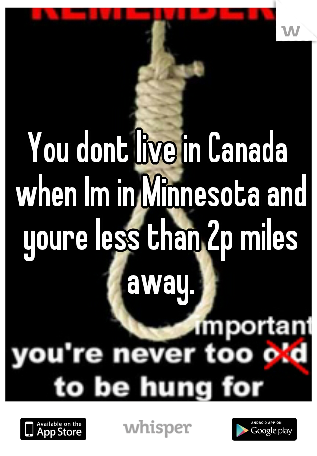 You dont live in Canada when Im in Minnesota and youre less than 2p miles away.