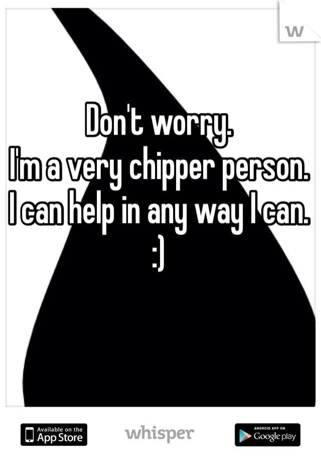 Don't worry.  
I'm a very chipper person. 
I can help in any way I can. 
:)
