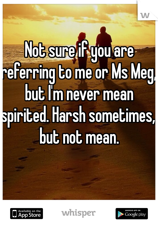 Not sure if you are referring to me or Ms Meg, but I'm never mean spirited. Harsh sometimes, but not mean. 