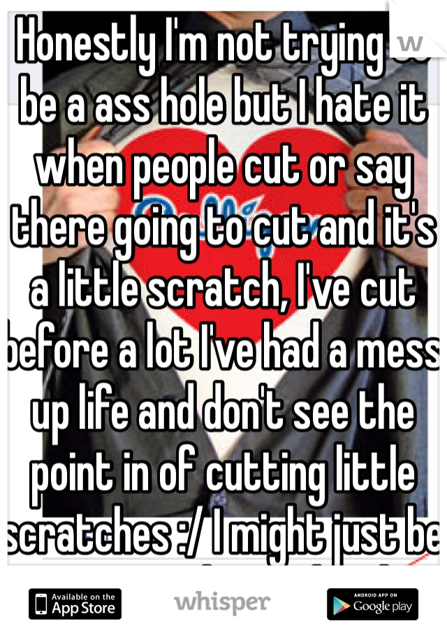 Honestly I'm not trying to be a ass hole but I hate it when people cut or say there going to cut and it's a little scratch, I've cut before a lot I've had a mess up life and don't see the point in of cutting little scratches :/ I might just be crazy and go to hard. 