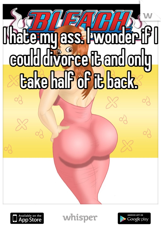 I hate my ass. I wonder if I could divorce it and only take half of it back. 